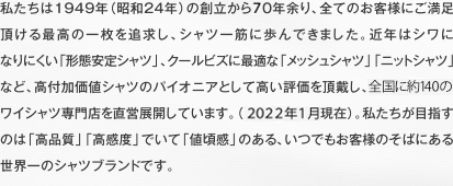 私たちは1949年（昭和24年）の創立から60年余り、全てのお客様にご満足頂ける最高の一枚を追求し、シャツ一筋に歩んできました。近年はシワになりにく「形態安定シャツ」、クールビズに最適な「メッシュシャツ」「ニットシャツ」など、高付加価値シャツのパイオニアとして高い評価を頂戴し、全国に190のワイシャツ専門店を直営展開しています（2012年9月現在）。私たちが目指すのは「高品質」、「高感度」でいて「値頃感」のある、いつでもお客様のそばにある世界一のシャツブランドです。
