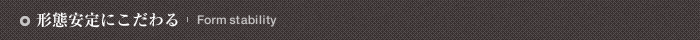 形態安定にこだわる Form stability